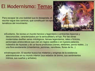 El Modernismo: Temas
●Exotismo. Se recrea un mundo heroico y legendario o ambientes lejaonos y
desconocidos, caracterizados por la sensualidad y el lujo. Por las obras
modernistas desfilan seres mitológicos, héroes legendarios, rales o ficticios,
personajes aristocráticos que vien en regios castillos o en lujosos palacios,
rodeados de riquezas y de ua fauna prodiciosa (cisnes, elefantes, pavos reales...) y
una flora exuberante (crisantemos, jazmines, nenúfares, flores de lis...)
●Instrospección. El escritor busca los misterios y enigmas de la existencia
adentrándose en su mundo interior (sus estados de ánimo, sus sentimientos
íntimos, sus sueños y anhelos).
Para escapar de una realidad que le desagrada, el
escritor sigue dos caminos, que constituyen los ejes
temáticos del movimiento:
 