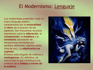 El Modernismo: Lenguaje
Los modernistas pretenden crear un
nuevo lenguaje poético
caracterizado por la musicalidad,
el ritmo yla evocación de las
palabras. Son frecuentes recursos
expresivos como la aliteración, la
comparación, la metáfora o la
sinestesia (asociación de
sensaciones percibidas por
sentidos diferentes: silencio verde,
rima de oro). La adjetivación es
copiosa.
El léxico está plagado de cultimos y
neologismos. En definitiva, se
busca todo lo que contribuya a la
creación de la belleza a través de
la palabra.
 