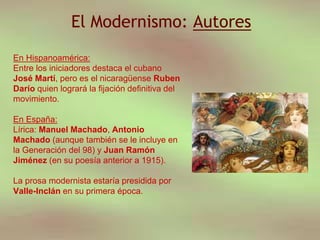 El Modernismo: Autores
En Hispanoamérica:
Entre los iniciadores destaca el cubano
José Martí, pero es el nicaragüense Ruben
Darío quien logrará la fijación definitiva del
movimiento.
En España:
Lírica: Manuel Machado, Antonio
Machado (aunque también se le incluye en
la Generación del 98) y Juan Ramón
Jiménez (en su poesía anterior a 1915).
La prosa modernista estaría presidida por
Valle-Inclán en su primera época.
 