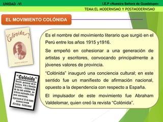 Es el nombre del movimiento literario que surgió en el
Perú entre los años 1915 y1916.
Se empeñó en cohesionar a una generación de
artistas y escritores, convocando principalmente a
jóvenes valores de provincia.
“Colónida” inauguró una conciencia cultural; en este
sentido fue un manifiesto de afirmación nacional,
opuesto a la dependencia con respecto a España.
El impulsador de este movimiento fue Abraham
Valdelomar, quien creó la revista “Colónida”.
EL MOVIMIENTO COLÓNIDA
UNIDAD -VI
TEMA:EL MODERNISMO Y POSTMODERNISMO
I.E.P «Nuestra Señora de Guadalupe»
 