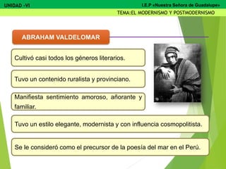 Cultivó casi todos los géneros literarios.
Tuvo un contenido ruralista y provinciano.
Manifiesta sentimiento amoroso, añorante y
familiar.
Tuvo un estilo elegante, modernista y con influencia cosmopolitista.
Se le consideró como el precursor de la poesía del mar en el Perú.
ABRAHAM VALDELOMAR
UNIDAD -VI
TEMA:EL MODERNISMO Y POSTMODERNISMO
I.E.P «Nuestra Señora de Guadalupe»
 