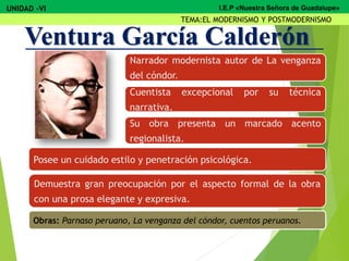 Narrador modernista autor de La venganza
del cóndor.
Cuentista excepcional por su técnica
narrativa.
Su obra presenta un marcado acento
regionalista.
Posee un cuidado estilo y penetración psicológica.
Demuestra gran preocupación por el aspecto formal de la obra
con una prosa elegante y expresiva.
Obras: Parnaso peruano, La venganza del cóndor, cuentos peruanos.
Ventura García Calderón
UNIDAD -VI
TEMA:EL MODERNISMO Y POSTMODERNISMO
I.E.P «Nuestra Señora de Guadalupe»
 