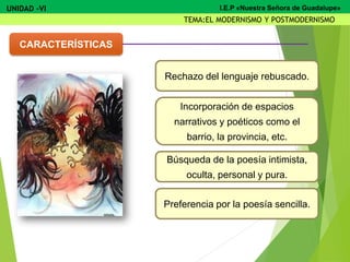 CARACTERÍSTICAS
Rechazo del lenguaje rebuscado.
Incorporación de espacios
narrativos y poéticos como el
barrio, la provincia, etc.
Búsqueda de la poesía intimista,
oculta, personal y pura.
Preferencia por la poesía sencilla.
UNIDAD -VI
TEMA:EL MODERNISMO Y POSTMODERNISMO
I.E.P «Nuestra Señora de Guadalupe»
 