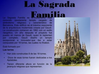 La Sagrada
                      Familia
La Sagrada Familia es el monumento más
conocido (exuberante templo cargado de
simbolismo religioso) y característico de
Barcelona. Este edificio es el máximo exponente
de la arquitectura modernista creada por Gaudí.
La construcción comenzó en 1882 con un estilo
neogótico. Un año después el proyecto fue
puesto en manos de Gaudí, quien lo replanteó
por completo. Gaudí diseñó un templo
excepcional e innovador que iba a estar
compuesto por 18 torres, las cuales no finalizó.
Está formado por:
Las torres
 ●   Han sido construidas 8 de las 18 torres.
 ●    Doce de esas torres fueran dedicadas a los
     Apóstoles.
 ●   Tienen diferente altura en función de la
     jerarquía religiosa que representan.
 