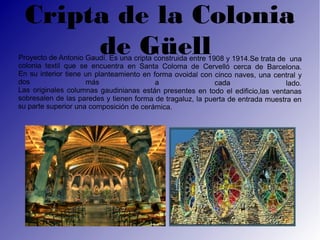 Cripta de la Colonia
       de Güell
Proyecto de Antonio Gaudí. Es una cripta construida entre 1908 y 1914.Se trata de una
colonia textil que se encuentra en Santa Coloma de Cervelló cerca de Barcelona.
En su interior tiene un planteamiento en forma ovoidal con cinco naves, una central y
dos                  más                  a                 cada                 lado.
Las originales columnas gaudinianas están presentes en todo el edificio,las ventanas
sobresalen de las paredes y tienen forma de tragaluz, la puerta de entrada muestra en
su parte superior una composición de cerámica.
 