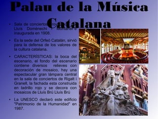 Palau de la Música
●
    Catalana
    Sala de conciertos proyectada por
    Lluís Domènechi i Montaner e
    inaugurada en 1908.
●   Es la sede del Orfeó Catalán, sirvió
    para la defensa de los valores de
    la cultura catalana.
●   CARACTERÍSTICAS: la boca del
    escenario, el fondo del escenario
    contiene diversos     relieves con
    decoración de mosaico, hay una
    espectacular gran lámpara central
    en la sala de conciertos de Rigalt i
    Granell, la fachada esta construida
    en ladrillo rojo y se decora con
    mosaicos de Lluís Brú Lluís Brú
●   La UNESCO declaró este edificio
    "Patrimonio de la Humanidad" en
    1987.
 
