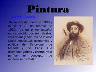 Pintura
      Ramón Casas:
     Nació el 5 de Enero de 1866 y
    murió el 29 de febrero de
    1932. fue un pintor español
    muy conocido por sus retratos,
    caricaturas y pinturas de la élite
    social intelectual, económica y
    política de Barcelona, de
    Madrid y de París. Fue
    diseñador gráfico y contribuyó a
    perfilar    el   concepto      de
    modernismo catalán.
 