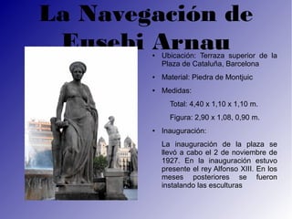 La Navegación de
 Eusebi Arnau
        ●   Ubicación: Terraza superior de la
            Plaza de Cataluña, Barcelona
        ●   Material: Piedra de Montjuic
        ●   Medidas:
              Total: 4,40 x 1,10 x 1,10 m.
              Figura: 2,90 x 1,08, 0,90 m.
        ●   Inauguración:
            La inauguración de la plaza se
            llevó a cabo el 2 de noviembre de
            1927. En la inauguración estuvo
            presente el rey Alfonso XIII. En los
            meses posteriores se fueron
            instalando las esculturas
 