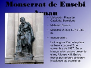Monserrat de Eusebi
      Arnau
         ●   Ubicación: Plaza de
             Cataluña, Barcelona
         ●   Material: Bronce
         ●   Medidas: 2,25 x 1,07 x 0,60
             m.
         ●   Inauguración:
             La inauguración de la plaza
             se llevó a cabo el 2 de
             noviembre de 1927. En la
             inauguración estuvo presente
             el rey Alfonso XIII. En los
             meses posteriores se fueron
             instalando las esculturas.
 