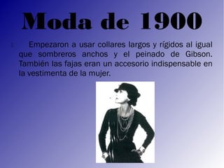 Moda de 1900
      Empezaron a usar collares largos y rígidos al igual
    que sombreros anchos y el peinado de Gibson.
    También las fajas eran un accesorio indispensable en
    la vestimenta de la mujer.
 