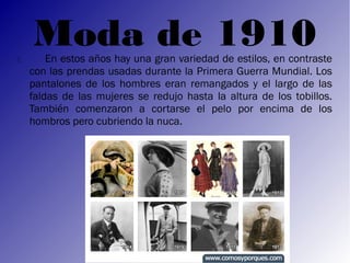 
    Moda de 1910
        En estos años hay una gran variedad de estilos, en contraste
    con las prendas usadas durante la Primera Guerra Mundial. Los
    pantalones de los hombres eran remangados y el largo de las
    faldas de las mujeres se redujo hasta la altura de los tobillos.
    También comenzaron a cortarse el pelo por encima de los
    hombros pero cubriendo la nuca.
 