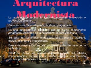 Arquitectura
●      Modernista
    La arquitectura implica la idea de novedad, innovación y
    proyección de futuro.
●   Su estilo es urbano, elegante, moderno y agradable.
●   Es una manifestación burguesa con un fuerte componente
    ornamental inspirado en la naturaleza, la flora y la fauna.
●   Se basa en las líneas onduladas, que transmite vitalidad,
    fuerza, asimetría e irregularidad.
●   Busca la inspiración en los procesos y las formas de la
    naturaleza
●   Trata de utilizar los nuevos materiales hasta las últimas
    consecuencias, no sólo por su utilidad espacial sino también
    por sus posibilidades expresivas.
 