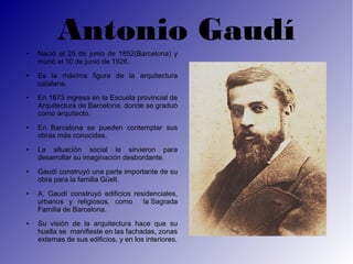 Antonio Gaudí
●   Nació el 25 de junio de 1852(Barcelona) y
    murió el 10 de junio de 1926.
●   Es la máxima figura de la arquitectura
    catalana.
●   En 1873 ingresa en la Escuela provincial de
    Arquitectura de Barcelona, donde se graduó
    como arquitecto.
●   En Barcelona se pueden contemplar sus
    obras más conocidas.
●   La situación social le sirvieron para
    desarrollar su imaginación desbordante.
●   Gaudí construyó una parte importante de su
    obra para la familia Güell.
●   A. Gaudí construyó edificios residenciales,
    urbanos y religiosos, como      la Sagrada
    Familia de Barcelona.
●   Su visión de la arquitectura hace que su
    huella se manifieste en las fachadas, zonas
    externas de sus edificios, y en los interiores.
 