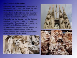 Hay 3 simbólicas fachadas:
Fachada del Nacimiento: Dedicada al
nacimiento de Cristo, se trata de una
fachada muy decorada y llena de vida.
Fachada de la Pasión: es más austera y
simplificada, pretende reflejar el sufrimiento
de Jesús durante la Crucifixión.
Fachada de la Gloria: es la fachada
principal,     mucho      más       grande   y
monumental. Representa la muerte, el
Juicio Final, la Gloria y el infierno.
El interior esta inspirado en las formas de
la naturaleza: columnas con forma de
tronco de árbol que convierten el templo en
un enorme bosque de piedra.
 