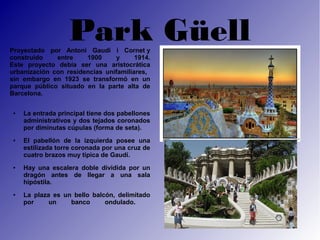 Park Güell
Proyectado por Antoni Gaudí i Cornet y
construido    entre    1900     y      1914.
Este proyecto debía ser una aristocrática
urbanización con residencias unifamiliares,
sin embargo en 1923 se transformó en un
parque público situado en la parte alta de
Barcelona.

 ●   La entrada principal tiene dos pabellones
     administrativos y dos tejados coronados
     por diminutas cúpulas (forma de seta).
 ●   El pabellón de la izquierda posee una
     estilizada torre coronada por una cruz de
     cuatro brazos muy típica de Gaudí.
 ●   Hay una escalera doble dividida por un
     dragón antes de llegar a una sala
     hipóstila.
 ●   La plaza es un bello balcón, delimitado
     por     un    banco      ondulado.
 