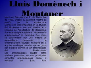 Lluís Domènech i
       Montaner  
Nació en Barcelona el 21 de Diciembre
                                                

de 1850. Desde su juventud mostró su
pasión       por       la     arquitectura.
Ejerció una gran influencia en la difusión
del Modernismo, con su cátedra de la
Escuela de Arquitectura de Barcelona.
Fue esencial para definir el "Modernismo
arquitectónico" en Cataluña. Sus obras
se caracterizan por una mezcla de
racionalismo     constructivo     y      de
ornamentación fabulosa inspirada en la
arquitectura hispano-árabe y por el gusto
por el dibujo curvilíneo tan característico
del                           Modernismo.
Las    características    citadas    están
también presentes en sus principales
conjuntos arquitectónicos como el
Hospital        de        Sant        Pau.
 