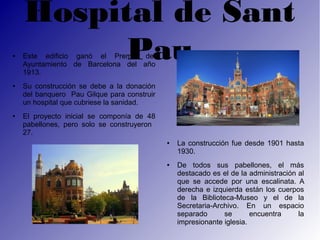 Hospital de Sant
●
          Pau
    Este edificio ganó el Premio del
    Ayuntamiento de Barcelona del año
    1913.
●   Su construcción se debe a la donación
    del banquero Pau Gilque para construir
    un hospital que cubriese la sanidad.
●   El proyecto inicial se componía de 48
    pabellones, pero solo se construyeron
    27.
                                             ●   La construcción fue desde 1901 hasta
                                                 1930.
                                             ●   De todos sus pabellones, el más
                                                 destacado es el de la administración al
                                                 que se accede por una escalinata. A
                                                 derecha e izquierda están los cuerpos
                                                 de la Biblioteca-Museo y el de la
                                                 Secretaria-Archivo. En un espacio
                                                 separado      se       encuentra     la
                                                 impresionante iglesia.
 