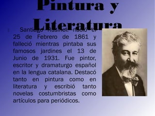 Pintura y
         Literatura
        Santiago Rusiñol: nació el
    25 de Febrero de 1861 y
    falleció mientras pintaba sus
    famosos jardines el 13 de
    Junio de 1931. Fue pintor,
    escritor y dramaturgo español
    en la lengua catalana. Destacó
    tanto en pintura como en
    literatura y escribió tanto
    novelas costumbristas como
    artículos para periódicos.
 