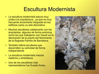Escultura Modernista
●   La escultura modernista estuvo muy
    unida a la arquitectura , ya que es muy
    frecuente encontrarla integrada en los
    edificios como un arte decorativo
●   Muchos escultores colaborarán con los
    arquitectos, algunos de forma anónima,
    como los que trabajaron con Gaudí en la
    decoración de la puerta del Nacimiento
    de la Sagrada Familia de Barcelona.
●   También habrá escultores que
    desarrollen su actividad de forma
    independiente
●   La escultura modernista mezcla
    realismo y simbolismo
●   Uno de los escultores más
    representativos fue Eusebi Arnau
 