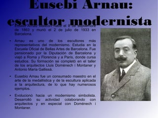 Eusebi Arnau:
escultor modernista
●   Eusebi Arnau Mascort nace el 8 de septiembre
    de 1863 y murió el 2 de julio de 1933 en
    Barcelona.
●   Arnau es uno de los escultores más
    representativos del modernismo. Estudia en la
    Escuela Oficial de Bellas Artes de Barcelona. Fue
    pensionado por la Diputación de Barcelona y
    viajó a Roma y Florencia y a París, donde cursa
    estudios. Su formación se completó en el taller
    de los arquitectos Lluis Domènech i Montaner y
    Antonio María Gallissà.
●   Eusebio Arnau fue un consumado maestro en el
    arte de la medallística y de la escultura aplicada
    a la arquitectura, de lo que hay numerosos
    ejemplos.
●   Evolucionó hacia un modernismo simbolista.
    Desarrolló su actividad colaborando con
    arquitectos y en especial con Doménech i
    Montaner.
 