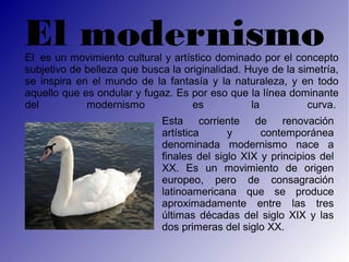 El modernismo
El es un movimiento cultural y artístico dominado por el concepto
subjetivo de belleza que busca la originalidad. Huye de la simetría,
se inspira en el mundo de la fantasía y la naturaleza, y en todo
aquello que es ondular y fugaz. Es por eso que la línea dominante
del          modernismo             es           la          curva.
                             Esta corriente de renovación
                             artística      y      contemporánea
                             denominada modernismo nace a
                             finales del siglo XIX y principios del
                             XX. Es un movimiento de origen
                             europeo, pero de consagración
                             latinoamericana que se produce
                             aproximadamente entre las tres
                             últimas décadas del siglo XIX y las
                             dos primeras del siglo XX.
 