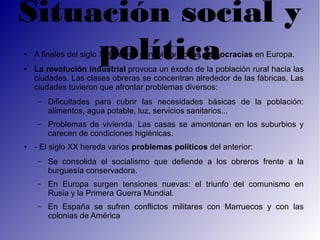 Situación social y
●



●
     política
    A finales del siglo XIX se van consolidando las democracias en Europa.
    La revolución industrial provoca un éxodo de la población rural hacia las
    ciudades. Las clases obreras se concentran alrededor de las fábricas. Las
    ciudades tuvieron que afrontar problemas diversos:
    –   Dificultades para cubrir las necesidades básicas de la población:
        alimentos, agua potable, luz, servicios sanitarios...
    –   Problemas de vivienda. Las casas se amontonan en los suburbios y
        carecen de condiciones higiénicas.
●   - El siglo XX hereda varios problemas políticos del anterior:
    –   Se consolida el socialismo que defiende a los obreros frente a la
        burguesía conservadora.
    –   En Europa surgen tensiones nuevas: el triunfo del comunismo en
        Rusia y la Primera Guerra Mundial.
    –   En España se sufren conflictos militares con Marruecos y con las
        colonias de América
 