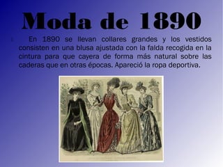 Moda de 1890
      En 1890 se llevan collares grandes y los vestidos
    consisten en una blusa ajustada con la falda recogida en la
    cintura para que cayera de forma más natural sobre las
    caderas que en otras épocas. Apareció la ropa deportiva.
 