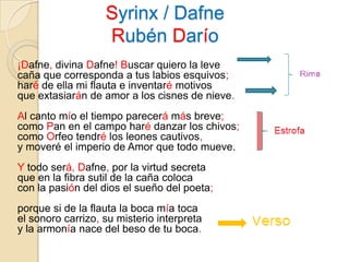 Syrinx / DafneRubén Darío ¡Dafne, divina Dafne! Buscar quiero la leve caña que corresponda a tus labios esquivos; haré de ella mi flauta e inventaré motivos que extasiarán de amor a los cisnes de nieve. Al canto mío el tiempo parecerá más breve; como Pan en el campo haré danzar los chivos; como Orfeo tendré los leones cautivos, y moveré el imperio de Amor que todo mueve. Y todo será, Dafne, por la virtud secreta que en la fibra sutil de la caña coloca con la pasión del dios el sueño del poeta; porque si de la flauta la boca mía toca el sonoro carrizo, su misterio interpreta y la armonía nace del beso de tu boca.