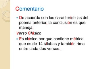 ComentarioDe acuerdo con las características del poema anterior, la conclusión es que maneja:Verso ClásicoEs clásico por que contiene métrica que es de 14 sílabas y también rima entre cada dos versos.