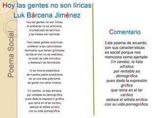 Hoy las gentes no son líricasLuk Bárcena Jiménez Hoy las gentes no son líricas,el ambiente no es armónico,el predicado es lacónicoy las frases son satíricas.Pero estas gentes empíricasprefieren a las camándulasdemostrar que tienen glándulasdonde el vivir no es metódico,el costo de vida inmódicoy destacan las farándulas.Si se mira la estadísticade nuestra patria amadísimase ve una lista pobrísimade gente con alma mística. En cambio, la lista artísticapor rentable es demográficapues dada la expresión gráficaque reina en el lar caóticoseduce el artista eróticocon su vida pornográfica.ComentarioEste poema de acuerdo con sus características es social porque nos menciona como ejemplo:En cambio, la lista artísticapor rentable es demográficapues dada la expresión gráficaque reina en el lar caóticoseduce el artista eróticocon su vida pornográfica.Poema Social
