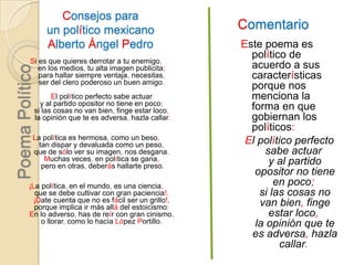 ComentarioConsejos para un político mexicanoAlberto Ángel PedroEste poema es político de acuerdo a sus características porque nos menciona la forma en que gobiernan los políticos:El político perfecto sabe actuar y al partido opositor no tiene en poco; si las cosas no van bien, finge estar loco, la opinión que te es adversa, hazla callar. Si es que quieres derrotar a tu enemigo, en los medios, tu alta imagen publicita; para hallar siempre ventaja, necesitas, ser del clero poderoso un buen amigo. El político perfecto sabe actuar y al partido opositor no tiene en poco; si las cosas no van bien, finge estar loco, la opinión que te es adversa, hazla callar.La política es hermosa, como un beso, tan dispar y devaluada como un peso, que de sólo ver su imagen, nos desgana. Muchas veces, en política se gana, pero en otras, deberás hallarte preso. ¡La política, en el mundo, es una ciencia, que se debe cultivar con gran paciencia!. ¡Date cuenta que no es fácil ser un grillo!, porque implica ir más allá del estoicismo: En lo adverso, has de reír con gran cinismo, o llorar, como lo hacía López Portillo.  Poema Político
