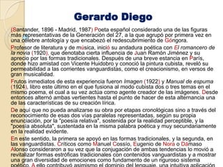 Gerardo Diego(Santander, 1896 - Madrid, 1987) Poeta español considerado una de las figuras más representativas de la Generación del 27, a la que agrupó por primera vez en una célebre antología y que encabezó el redescubrimiento de Góngora.Profesor de literatura y de música, inició su andadura poética con El romancero de la novia(1920), que denotaba cierta influencia de Juan Ramón Jiménez y su aprecio por las formas tradicionales. Después de una breve estancia en París, donde hizo amistad con Vicente Huidobro y conoció la pintura cubista, reveló su permeabilidad a las corrientes vanguardistas, como el creacionismo, en versos de gran musicalidad. Frutos inmediatos de esta experiencia fueron Imagen(1922) y Manual de espuma(1924), libro este último en el que fusiona al modo cubista dos o tres temas en el mismo poema, el cual a su vez actúa como agente creador de las imágenes. Desde entonces alternó ambas vertientes hasta el punto de hacer de esta alternancia una de las características de su creación lírica. De aquí que no pueda analizarse su obra por etapas cronológicas sino a través del reconocimiento de esas dos vías paralelas representadas, según su propia enunciación, por la "poesía relativa", sostenida por la realidad perceptible, y la "poesía absoluta", sustentada en la misma palabra poética y muy secundariamente en la realidad evidente. En este sentido, la primera se apoyó en las formas tradicionales, y la segunda, en las vanguardistas. Críticos como Manuel Cossío, Eugenio de Nora o Dámaso Alonso consideraron a su vez que la conjugación de ambas tendencias lo movió a revitalizar formas estróficas tradicionales con contenidos vanguardistas y a mostrar una gran diversidad de emociones como fundamento de un riguroso sistema poético. A ello contribuyó asimismo el dominio del lenguaje, una intuitiva aplicación de los recursos técnicos y expresivos, y un consciente desapego por el tono trascendentalista. 