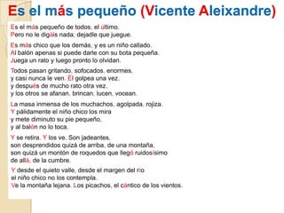 Es el más pequeño (Vicente Aleixandre)Es el más pequeño de todos, el último.Pero no le digáis nada; dejadle que juegue.Es más chico que los demás, y es un niño callado.Al balón apenas si puede darle con su bota pequeña.Juega un rato y luego pronto lo olvidan.Todos pasan gritando, sofocados, enormes,y casi nunca le ven. Él golpea una vez,y después de mucho rato otra vez,y los otros se afanan, brincan, lucen, vocean.La masa inmensa de los muchachos, agolpada, rojiza.Y pálidamente el niño chico los miray mete diminuto su pie pequeño,y al balón no lo toca.Y se retira. Y los ve. Son jadeantes,son desprendidos quizá de arriba, de una montaña,son quizá un montón de roquedos que llegó ruidosísimode allá, de la cumbre.Ydesde el quieto valle, desde el margen del ríoel niño chico no los contempla.Ve la montaña lejana. Los picachos, el cántico de los vientos.