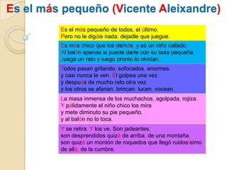 Es el más pequeño (Vicente Aleixandre)Es el más pequeño de todos, el último.Pero no le digáis nada; dejadle que juegue.Es más chico que los demás, y es un niño callado.Al balón apenas si puede darle con su bota pequeña.Juega un rato y luego pronto lo olvidan.Todos pasan gritando, sofocados, enormes,y casi nunca le ven. Él golpea una vez,y después de mucho rato otra vez,y los otros se afanan, brincan, lucen, vocean.La masa inmensa de los muchachos, agolpada, rojiza.Y pálidamente el niño chico los miray mete diminuto su pie pequeño,y al balón no lo toca.Y se retira. Y los ve. Son jadeantes,son desprendidos quizá de arriba, de una montaña,son quizá un montón de roquedos que llegó ruidosísimode allá, de la cumbre.