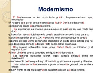 Modernismo       El Modernismo es un movimiento poético hispanoamericano que,introducidoen nuestro país por el poeta nicaragüense Rubén Darío, se desarrollócoincidiendo con la Generación del 98.        Su importancia es enorme, pues aunque no pasó de ser una moda que duróquince años, renovó totalmente la poesía española siendo la base para suevolución posterior en el s. XX.Hemos de tener en cuenta que la poesíaespañola en esta última centuria ha alcanzado un grado tal de calidad que hasido designada como la Edad de Plata de las letras españolas.       Dos autores sobresalen entre todos:Rubén Darío, su iniciador, y el español JuanRamón Jiménez que se considera su figura más destacada.       Los géneros cultivados fueron todos aunque empezó como un movimientoesencialmente poético que luego alcanzaría igualmente a la prosa y al teatro.        Interpretación: el Modernismo supone la reacción general que se dio a finalesdel XIX frente al espíritu pragmático característico de la época realista.