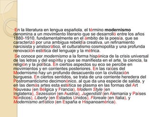 En la literatura en lengua española, el término modernismo denomina a un movimiento literario que se desarrolló entre los años 1880-1910, fundamentalmente en el ámbito de la poesía, que se caracterizó por una ambigua rebeldía creativa, un refinamiento narcisista y aristocrático, el culturalismocosmopolita y una profunda renovación estética del lenguaje y la métrica.     Se conoce por modernismo a la forma hispánica de la crisis universal de las letras y del espíritu y que se manifiesta en el arte, la ciencia, la religión y la política.En ciertos aspectos su eco se percibe en movimientos y en corrientes posteriores.En las raíces del Modernismo hay un profundo desacuerdo con la civilización burguesa.En ciertos sentidos, se trata de una corriente heredera del Postromanticismo decimonónico, al que da una especie de salida, y en las demás artes esta estética se plasma en las formas del Art Nouveau(en Bélgica y Francia), ModernStyle(en Inglaterra), Sezession(en Austria), Jugendstil(en Alemania y Países Nórdicos), Liberty(en Estados Unidos), Floreale(en Italia), y Modernismo artístico(en España e Hispanoamérica).