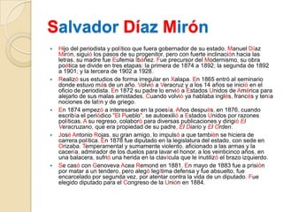SalvadorDíaz MirónHijo del periodista y político que fuera gobernador de su estado, Manuel Díaz Mirón, siguió los pasos de su progenitor, pero con fuerte inclinación hacia las letras, su madre fue Eufemia Ibáñez. Fue precursor del Modernismo, su obra poética se divide en tres etapas: la primera de 1874 a 1892; la segunda de 1892 a 1901; y la tercera de 1902 a 1928.Realizó sus estudios de forma irregular en Xalapa. En 1865 entró al seminario donde estuvo más de un año. Volvió a Veracruz y a los 14 años se inició en el oficio de periodista. En 1872 su padre lo envió a Estados Unidos de América para alejarlo de sus malas amistades. Cuando volvió ya hablaba inglés, francés y tenía nociones de latín y de griego.En 1874 empezó a interesarse en la poesía. Años después, en 1876, cuando escribía el periódico "El Pueblo", se autoexilió a Estados Unidos por razones políticas. A su regreso, colaboró para diversas publicaciones y dirigió El Veracruzano, que era propiedad de su padre,El Diario y El Orden.José Antonio Rojas, su gran amigo, lo impulsó a que también se hiciera de carrera política. En 1878 fue diputado en la legislatura del estado, con sede en Orizaba. Temperamental y sumamente violento, aficionado a las armas y la cacería, admirador de los duelos para lavar el honor, a los veinticinco años, en una balacera, sufrió una herida en la clavícula que le inutilizó el brazo izquierdo.Se casó con Genoveva AceaRemond en 1881. En mayo de 1883 fue a prisión por matar a un tendero, pero alegó legítima defensa y fue absuelto, fue encarcelado por segunda vez, por atentar contra la vida de un diputado.Fue elegido diputado para el Congreso de la Unión en 1884.
