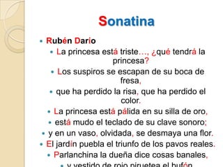 SonatinaRubén DaríoLa princesa está triste…, ¿qué tendrá la princesa?Los suspiros se escapan de su boca de fresa,que ha perdido la risa, que ha perdido el color.La princesa está pálida en su silla de oro,está mudo el teclado de su clave sonoro;y en un vaso, olvidada, se desmaya una flor.El jardín puebla el triunfo de los pavos reales.Parlanchina la dueña dice cosas banales,y vestido de rojo piruetea el bufón.