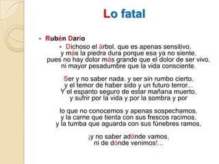Lo fatalRubén DaríoDichoso el árbol, que es apenas sensitivo,y más la piedra dura porque esa ya no siente,pues no hay dolor más grande que el dolor de ser vivo,ni mayor pesadumbre que la vida consciente.Ser y no saber nada, y ser sin rumbo cierto,y el temor de haber sido y un futuro terror...Y el espanto seguro de estar mañana muerto,y sufrir por la vida y por la sombra y por lo que no conocemos y apenas sospechamos,y la carne que tienta con sus frescos racimos,y la tumba que aguarda con sus fúnebres ramos,¡y no saber adónde vamos,ni de dónde venimos!...