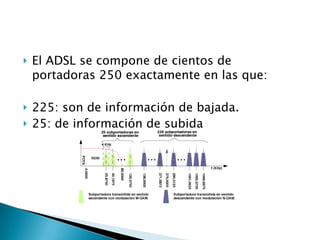   El ADSL se compone de cientos de
    portadoras 250 exactamente en las que:

   225: son de información de bajada.
   25: de información de subida
 