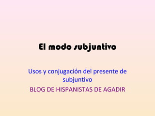 El modo subjuntivo
Usos y conjugación del presente de
subjuntivo
BLOG DE HISPANISTAS DE AGADIR
 