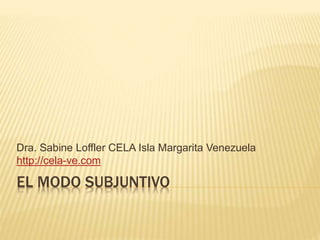 EL MODO SUBJUNTIVO
Dra. Sabine Loffler CELA Isla Margarita Venezuela
http://cela-ve.com
 