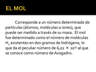 Corresponde a un número determinado de
partículas (átomos, moléculas o iones), que
puede ser medido a través de su masa. El mol
fue determinado como el número de moléculas
H2 existentes en dos gramos de hidrógeno, lo
que da el peculiar número de 6,02 × 1023 al que
se conoce como número de Avogadro.
 