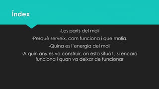 Índex
-Les parts del molí
-Perquè serveix, com funciona i que molia.
-Quina es l’energia del molí
-A quin any es va construir, on esta situat , si encara
funciona i quan va deixar de funcionar
 