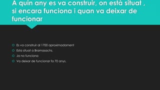 A quin any es va construir, on està situat ,
si encara funciona i quan va deixar de
funcionar
 Es va construir al 1700 aproximadament
 Esta situat a Bramasachs.
 Ja no funciona
 Va deixar de funcionar fa 70 anys.
 