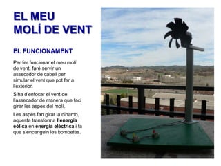 EL MEU
MOLÍ DE VENT
EL FUNCIONAMENT
Per fer funcionar el meu molí
de vent, faré servir un
assecador de cabell per
simular el vent que pot fer a
l’exterior.
S’ha d’enfocar el vent de
l’assecador de manera que faci
girar les aspes del molí.
Les aspes fan girar la dinamo,
aquesta transforma l’energia
eòlica en energia elèctrica i fa
que s’encenguin les bombetes.

 