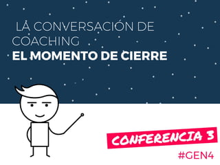 LA CONVERSACIÓN DE
COACHING
EL MOMENTO DE CIERRE
#GEN4
CONFERENCIA 3.
 