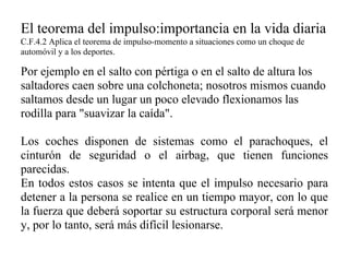 El teorema del impulso:importancia en la vida diaria
C.F.4.2 Aplica el teorema de impulso-momento a situaciones como un choque de
automóvil y a los deportes.

Por ejemplo en el salto con pértiga o en el salto de altura los
saltadores caen sobre una colchoneta; nosotros mismos cuando
saltamos desde un lugar un poco elevado flexionamos las
rodilla para "suavizar la caída".

Los coches disponen de sistemas como el parachoques, el
cinturón de seguridad o el airbag, que tienen funciones
parecidas.
En todos estos casos se intenta que el impulso necesario para
detener a la persona se realice en un tiempo mayor, con lo que
la fuerza que deberá soportar su estructura corporal será menor
y, por lo tanto, será más difícil lesionarse.
 