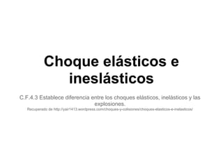 Choque elásticos e
               ineslásticos
C.F.4.3 Establece diferencia entre los choques elásticos, inelásticos y las
                              explosiones.
   Recuperado de http://yair1413.wordpress.com/choques-y-colisiones/choques-elasticos-e-inelasticos/
 