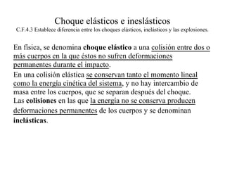 Choque elásticos e ineslásticos
C.F.4.3 Establece diferencia entre los choques elásticos, inelásticos y las explosiones.


En física, se denomina choque elástico a una colisión entre dos o
más cuerpos en la que éstos no sufren deformaciones
permanentes durante el impacto.
En una colisión elástica se conservan tanto el momento lineal
como la energía cinética del sistema, y no hay intercambio de
masa entre los cuerpos, que se separan después del choque.
Las colisiones en las que la energía no se conserva producen
deformaciones permanentes de los cuerpos y se denominan
inelásticas.
 